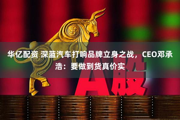 华亿配资 深蓝汽车打响品牌立身之战，CEO邓承浩：要做到货真价实