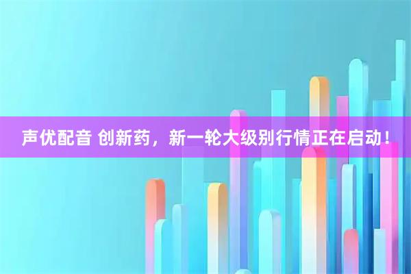 声优配音 创新药，新一轮大级别行情正在启动！