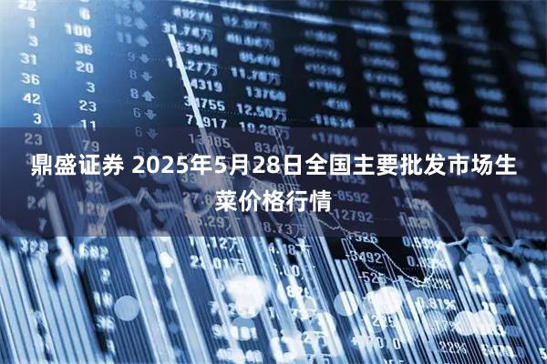 鼎盛证券 2025年5月28日全国主要批发市场生菜价格行情