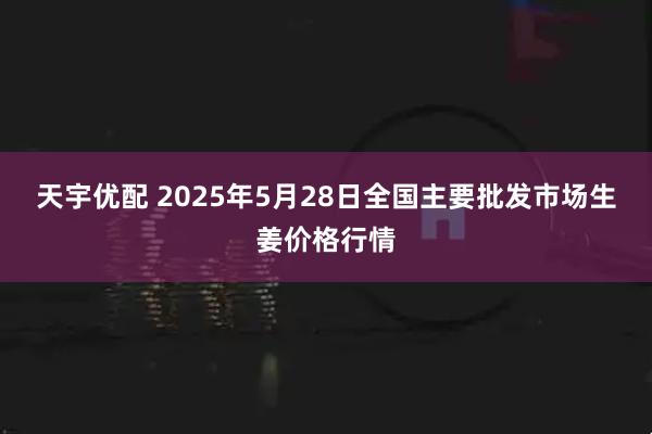 天宇优配 2025年5月28日全国主要批发市场生姜价格行情