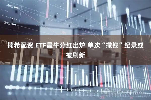 楠希配资 ETF最牛分红出炉 单次“撒钱”纪录或被刷新