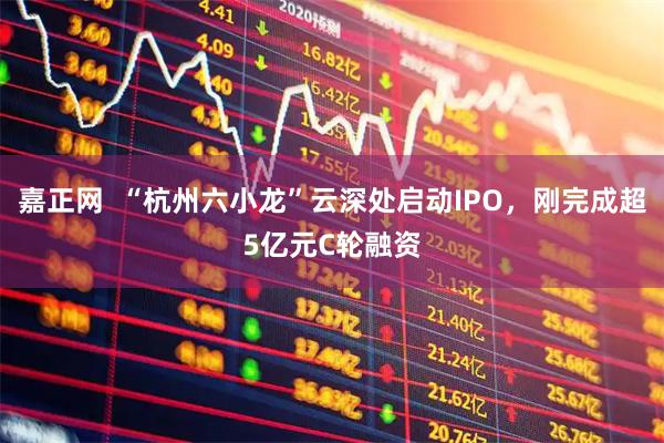 嘉正网  “杭州六小龙”云深处启动IPO，刚完成超5亿元C轮融资