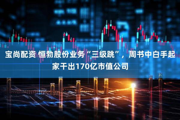 宝尚配资 恒勃股份业务“三级跳”，周书中白手起家干出170亿市值公司