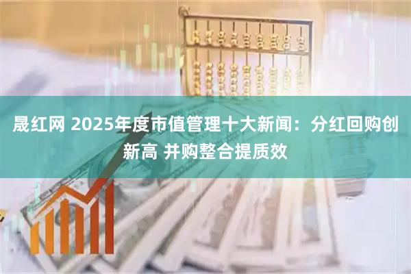 晟红网 2025年度市值管理十大新闻：分红回购创新高 并购整合提质效