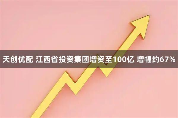 天创优配 江西省投资集团增资至100亿 增幅约67%