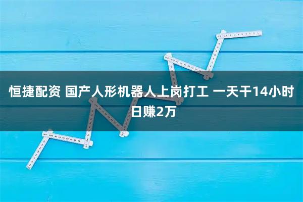 恒捷配资 国产人形机器人上岗打工 一天干14小时 日赚2万