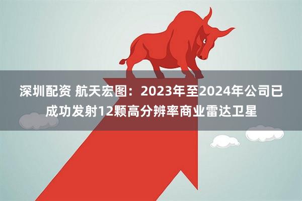 深圳配资 航天宏图：2023年至2024年公司已成功发射12颗高分辨率商业雷达卫星