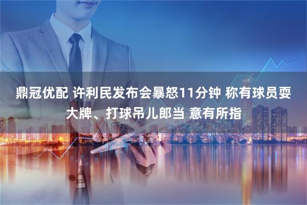 鼎冠优配 许利民发布会暴怒11分钟 称有球员耍大牌、打球吊儿郎当 意有所指