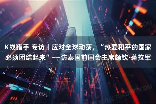 K线猎手 专访｜应对全球动荡，“热爱和平的国家必须团结起来”——访泰国前国会主席颇钦·蓬拉军