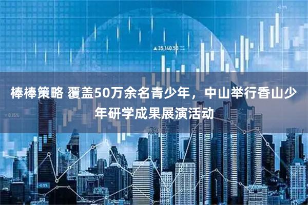 棒棒策略 覆盖50万余名青少年，中山举行香山少年研学成果展演活动
