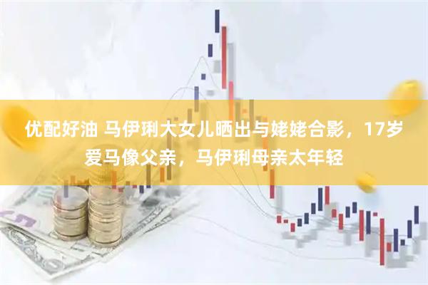 优配好油 马伊琍大女儿晒出与姥姥合影，17岁爱马像父亲，马伊琍母亲太年轻