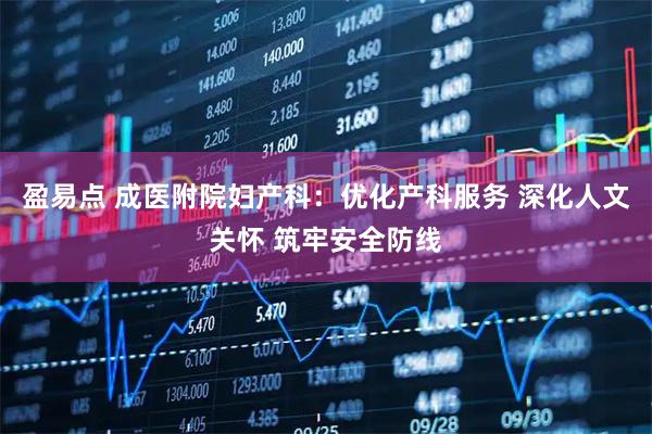 盈易点 成医附院妇产科：优化产科服务 深化人文关怀 筑牢安全防线