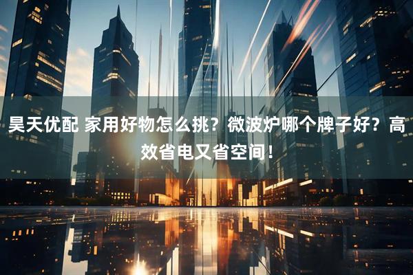 昊天优配 家用好物怎么挑？微波炉哪个牌子好？高效省电又省空间！
