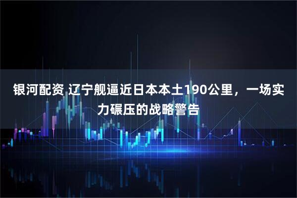银河配资 辽宁舰逼近日本本土190公里，一场实力碾压的战略警告