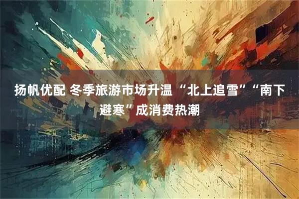 扬帆优配 冬季旅游市场升温 “北上追雪”“南下避寒”成消费热潮