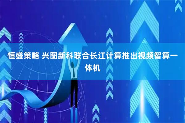 恒盛策略 兴图新科联合长江计算推出视频智算一体机