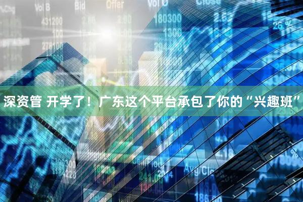 深资管 开学了！广东这个平台承包了你的“兴趣班”