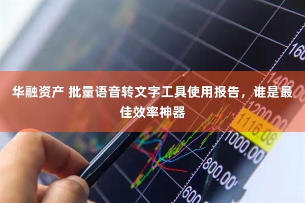 华融资产 批量语音转文字工具使用报告，谁是最佳效率神器