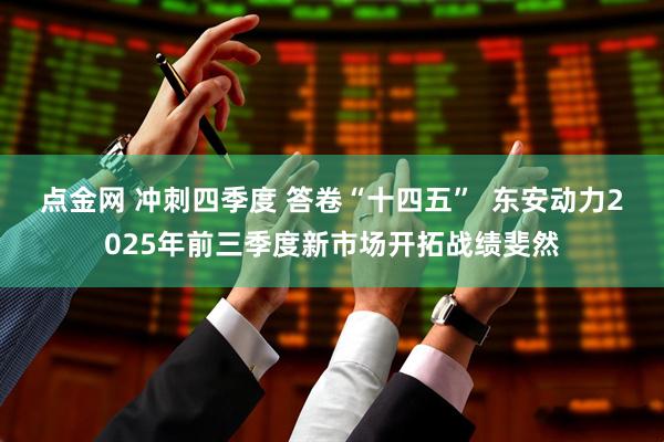 点金网 冲刺四季度 答卷“十四五”  东安动力2025年前三季度新市场开拓战绩斐然
