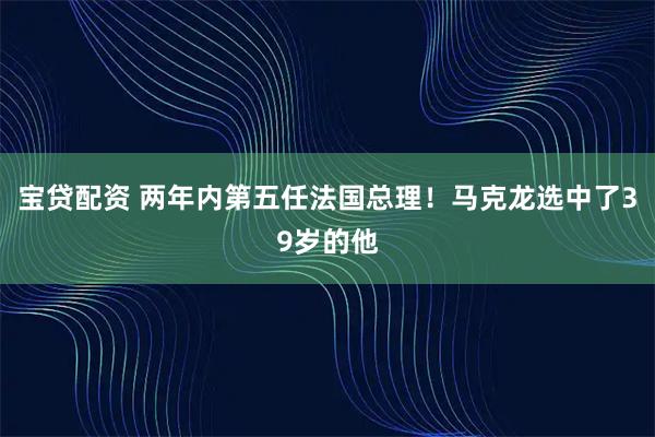 宝贷配资 两年内第五任法国总理！马克龙选中了39岁的他