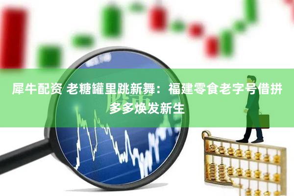 犀牛配资 老糖罐里跳新舞：福建零食老字号借拼多多焕发新生