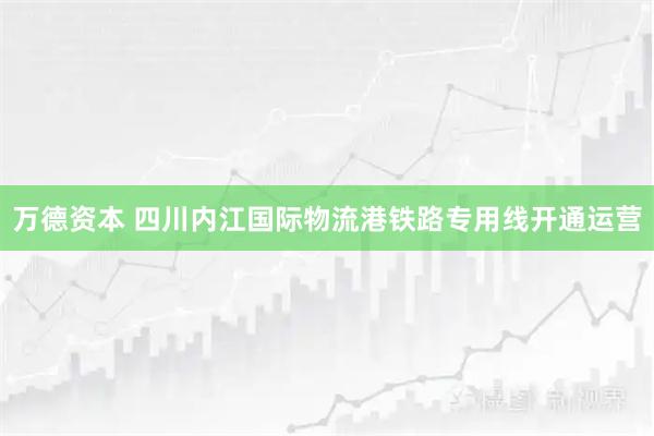 万德资本 四川内江国际物流港铁路专用线开通运营