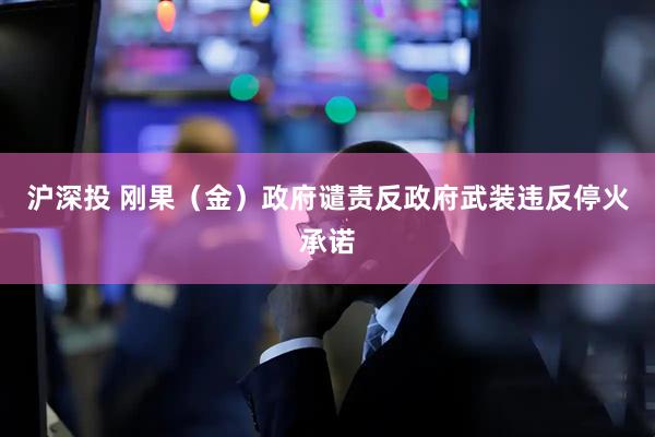 沪深投 刚果（金）政府谴责反政府武装违反停火承诺
